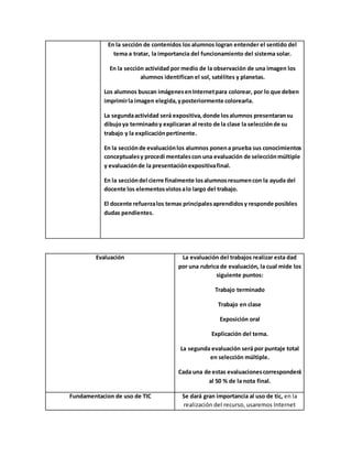 En la sección de contenidos los alumnos logran entender el sentido del
tema a tratar, la importancia del funcionamiento del sistema solar.
En la sección actividad por medio de la observación de una imagen los
alumnos identifican el sol, satélites y planetas.
Los alumnos buscan imágenesenInternetpara colorear, por lo que deben
imprimirla imagen elegida,yposteriormente colorearla.
La segundaactividad será expositiva,donde losalumnos presentaransu
dibujoya terminadoy explicaran al resto de la clase la selecciónde su
trabajo y la explicaciónpertinente.
En la secciónde evaluaciónlos alumnos ponena prueba sus conocimientos
conceptualesy procedí mentalescon una evaluación de selecciónmúltiple
y evaluaciónde la presentaciónexpositivafinal.
En la seccióndel cierre finalmente losalumnosresumencon la ayuda del
docente los elementosvistosalo largo del trabajo.
El docente refuerzalos temas principalesaprendidosy responde posibles
dudas pendientes.
Evaluación La evaluación del trabajos realizar esta dad
por una rubrica de evaluación, la cual mide los
siguiente puntos:
Trabajo terminado
Trabajo en clase
Exposición oral
Explicación del tema.
La segunda evaluación será por puntaje total
en selección múltiple.
Cada una de estas evaluacionescorresponderá
al 50 % de la nota final.
Fundamentacion de uso de TIC Se dará gran importancia al uso de tic, en la
realización del recurso, usaremos Internet
 
