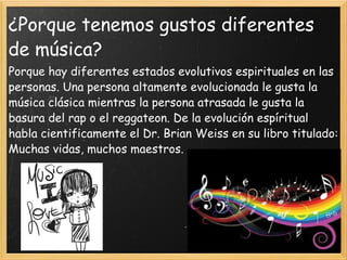 ¿Porque tenemos gustos diferentes de música? Porque hay diferentes estados evolutivos espirituales en las personas. Una persona altamente evolucionada le gusta la música clásica mientras la persona atrasada le gusta la basura del rap o el reggateon. De la evolución espíritual habla cientificamente el Dr. Brian Weiss en su libro titulado: Muchas vidas, muchos maestros. 