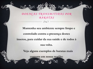 DOENÇAS TRANSMITIDAS POR
           BARATAS


    Mantenha seu ambiente sempre limpo e
    controlado contra a presença destes
insetos, para cuidar da sua saúde e de todos à
                  sua volta.

     Veja alguns exemplos de baratas mais
          comuns em nossa região:
 
