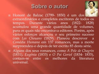    Honoré de Balzac (1799- 1850) é um dos mais
    extraordinários e completos escritores de todos os
    tempos. Durante vários anos (1822- 1828)
    acumulou uma grande quantidade de volumes,
    para os quais não encontrava editores. Porém, após
    vários esforços alcançou o seu primeiro sucesso
    com Les Chouans (1829). Planeou descrever a
    Comédia Humana em 137 romances, mas a morte
    surpreendeu-o depois de ter escrito 85 desta série.
   Alguns dos seus romances, como A Pele de Chagrin
    (1831), Eugénia (1833) e O Pai Goriol (1834- 1835),
    contam-se entre os melhores da literatura
    universal.
 