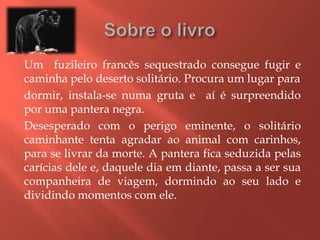 Um fuzileiro francês sequestrado consegue fugir e
caminha pelo deserto solitário. Procura um lugar para
dormir, instala-se numa gruta e aí é surpreendido
por uma pantera negra.
Desesperado com o perigo eminente, o solitário
caminhante tenta agradar ao animal com carinhos,
para se livrar da morte. A pantera fica seduzida pelas
carícias dele e, daquele dia em diante, passa a ser sua
companheira de viagem, dormindo ao seu lado e
dividindo momentos com ele.
 