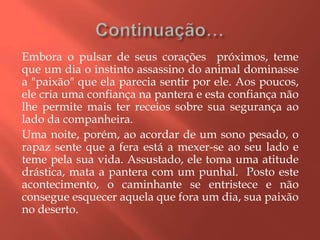 Embora o pulsar de seus corações próximos, teme
que um dia o instinto assassino do animal dominasse
a "paixão" que ela parecia sentir por ele. Aos poucos,
ele cria uma confiança na pantera e esta confiança não
lhe permite mais ter receios sobre sua segurança ao
lado da companheira.
Uma noite, porém, ao acordar de um sono pesado, o
rapaz sente que a fera está a mexer-se ao seu lado e
teme pela sua vida. Assustado, ele toma uma atitude
drástica, mata a pantera com um punhal. Posto este
acontecimento, o caminhante se entristece e não
consegue esquecer aquela que fora um dia, sua paixão
no deserto.
 