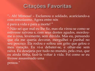 “- Ah! Mimosa! – Exclamou o soldado, acariciando-a
com entusiasmo. Agora entre nós
é para a vida e para a morte! ”
“-Não sei que mal eu lhe fiz, mas ela virou-se como se
estivesse raivosa e, com seus dentes agudos, mordeu-
me a coxa, levemente, sem dúvida. Mas eu, pensando
que ela me queria devorar, mergulhei o punhal no
seu pescoço. Ela rodou e soltou um grito que gelou o
meu coração. Eu vi-a debater-se, e olhar-me sem
raiva. Eu desejaria por tudo no mundo, pela cruz, que
eu ainda tinha, fazê-la voltar à vida. Foi como se eu
tivesse assassinado uma
pessoa.”
 