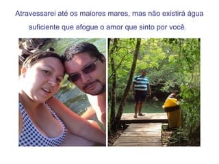 Atravessarei até os maiores mares, mas não existirá água
suficiente que afogue o amor que sinto por você.
 