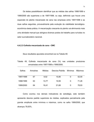 76
Os testes possibilitaram identificar que as médias das safras 1998/1999 e
1999/2000 são superiores a de 1997/1998, ou seja, definindo que houve uma
expansão do plantio mecanizado de cana nas empresas entre 1997/1998 e as
duas safras seguintes, provavelmente pela evolução da viabilidade tecnológico-
econômica desta prática. A mecanização crescente do plantio vai eliminando mais
uma atividade manual que abrigava diversos postos de trabalho para rurícolas no
setor sucroalcooleiro nacional.
4.4.2.3 Colheita mecanizada de cana - CMC
Seus resultados apurados encontram-se na Tabela 49:
Tabela 49. Colheita mecanizada de cana (%) nas unidades produtoras
amostradas entre 1997/1998 e 1999/2000.
Safras Amostras Médias Desvios Padrão Mínimos Máximos
1997/1998 67 8,52 15,06 0 52,00
1998/1999 63 13,77 19,59 0 71,26
1999/2000 64 16,41 21,68 0 78,93
Como ocorreu nos demais indicadores de estratégia, este também
apresenta desvios padrão superiores às médias, explicados parcialmente pela
grande amplitude entre mínimos e máximos, como na safra 1999/2000, que
alcançou 78,93%.
 