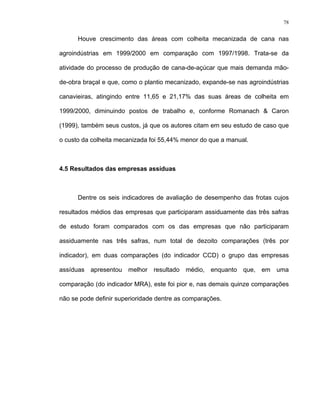 78
Houve crescimento das áreas com colheita mecanizada de cana nas
agroindústrias em 1999/2000 em comparação com 1997/1998. Trata-se da
atividade do processo de produção de cana-de-açúcar que mais demanda mão-
de-obra braçal e que, como o plantio mecanizado, expande-se nas agroindústrias
canavieiras, atingindo entre 11,65 e 21,17% das suas áreas de colheita em
1999/2000, diminuindo postos de trabalho e, conforme Romanach & Caron
(1999), também seus custos, já que os autores citam em seu estudo de caso que
o custo da colheita mecanizada foi 55,44% menor do que a manual.
4.5 Resultados das empresas assíduas
Dentre os seis indicadores de avaliação de desempenho das frotas cujos
resultados médios das empresas que participaram assiduamente das três safras
de estudo foram comparados com os das empresas que não participaram
assiduamente nas três safras, num total de dezoito comparações (três por
indicador), em duas comparações (do indicador CCD) o grupo das empresas
assíduas apresentou melhor resultado médio, enquanto que, em uma
comparação (do indicador MRA), este foi pior e, nas demais quinze comparações
não se pode definir superioridade dentre as comparações.
 