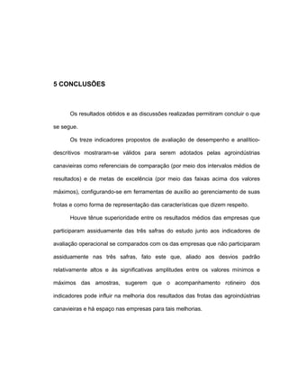 5 CONCLUSÕES
Os resultados obtidos e as discussões realizadas permitiram concluir o que
se segue.
Os treze indicadores propostos de avaliação de desempenho e analítico-
descritivos mostraram-se válidos para serem adotados pelas agroindústrias
canavieiras como referenciais de comparação (por meio dos intervalos médios de
resultados) e de metas de excelência (por meio das faixas acima dos valores
máximos), configurando-se em ferramentas de auxílio ao gerenciamento de suas
frotas e como forma de representação das características que dizem respeito.
Houve tênue superioridade entre os resultados médios das empresas que
participaram assiduamente das três safras do estudo junto aos indicadores de
avaliação operacional se comparados com os das empresas que não participaram
assiduamente nas três safras, fato este que, aliado aos desvios padrão
relativamente altos e às significativas amplitudes entre os valores mínimos e
máximos das amostras, sugerem que o acompanhamento rotineiro dos
indicadores pode influir na melhoria dos resultados das frotas das agroindústrias
canavieiras e há espaço nas empresas para tais melhorias.
 