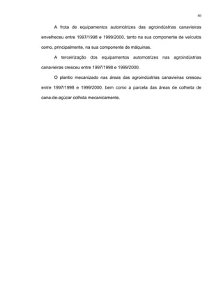 80
A frota de equipamentos automotrizes das agroindústrias canavieiras
envelheceu entre 1997/1998 e 1999/2000, tanto na sua componente de veículos
como, principalmente, na sua componente de máquinas.
A terceirização dos equipamentos automotrizes nas agroindústrias
canavieiras cresceu entre 1997/1998 e 1999/2000.
O plantio mecanizado nas áreas das agroindústrias canavieiras cresceu
entre 1997/1998 e 1999/2000, bem como a parcela das áreas de colheita de
cana-de-açúcar colhida mecanicamente.
 