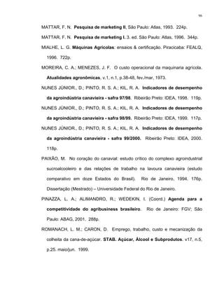96
MATTAR, F. N. Pesquisa de marketing II, São Paulo: Atlas, 1993. 224p.
MATTAR, F. N. Pesquisa de marketing I. 3. ed. São Paulo: Atlas, 1996. 344p.
MIALHE, L. G. Máquinas Agrícolas: ensaios & certificação. Piracicaba: FEALQ,
1996. 722p.
MOREIRA, C. A.; MENEZES, J. F. O custo operacional da maquinaria agrícola.
Atualidades agronômicas, v.1, n.1, p.38-48, fev./mar, 1973.
NUNES JÚNIOR., D.; PINTO, R. S. A.; KIL, R. A. Indicadores de desempenho
da agroindústria canavieira - safra 97/98. Ribeirão Preto: IDEA, 1998. 119p.
NUNES JÚNIOR., D.; PINTO, R. S. A.; KIL, R. A. Indicadores de desempenho
da agroindústria canavieira - safra 98/99. Ribeirão Preto: IDEA, 1999. 117p.
NUNES JÚNIOR., D.; PINTO, R. S. A.; KIL, R. A. Indicadores de desempenho
da agroindústria canavieira - safra 99/2000. Ribeirão Preto: IDEA, 2000.
118p.
PAIXÃO, M. No coração do canavial: estudo crítico do complexo agroindustrial
sucroalcooleiro e das relações de trabalho na lavoura canavieira (estudo
comparativo em doze Estados do Brasil). Rio de Janeiro, 1994. 176p.
Dissertação (Mestrado) – Universidade Federal do Rio de Janeiro.
PINAZZA, L. A.; ALIMANDRO, R.; WEDEKIN, I. (Coord.) Agenda para a
competitividade do agribusiness brasileiro. Rio de Janeiro: FGV; São
Paulo: ABAG, 2001. 288p.
ROMANACH, L. M.; CARON, D. Emprego, trabalho, custo e mecanização da
colheita da cana-de-açúcar. STAB. Açúcar, Álcool e Subprodutos. v17, n.5,
p.25. maio/jun. 1999.
 