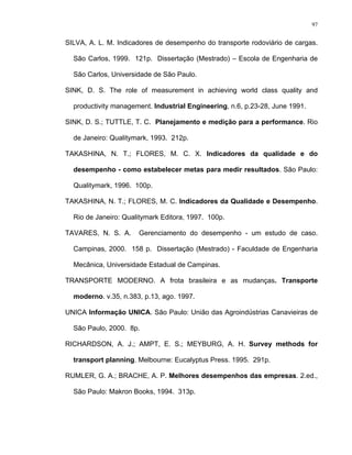 97
SILVA, A. L. M. Indicadores de desempenho do transporte rodoviário de cargas.
São Carlos, 1999. 121p. Dissertação (Mestrado) – Escola de Engenharia de
São Carlos, Universidade de São Paulo.
SINK, D. S. The role of measurement in achieving world class quality and
productivity management. Industrial Engineering, n.6, p.23-28, June 1991.
SINK, D. S.; TUTTLE, T. C. Planejamento e medição para a performance. Rio
de Janeiro: Qualitymark, 1993. 212p.
TAKASHINA, N. T.; FLORES, M. C. X. Indicadores da qualidade e do
desempenho - como estabelecer metas para medir resultados. São Paulo:
Qualitymark, 1996. 100p.
TAKASHINA, N. T.; FLORES, M. C. Indicadores da Qualidade e Desempenho.
Rio de Janeiro: Qualitymark Editora, 1997. 100p.
TAVARES, N. S. A. Gerenciamento do desempenho - um estudo de caso.
Campinas, 2000. 158 p. Dissertação (Mestrado) - Faculdade de Engenharia
Mecânica, Universidade Estadual de Campinas.
TRANSPORTE MODERNO. A frota brasileira e as mudanças. Transporte
moderno. v.35, n.383, p.13, ago. 1997.
UNICA Informação UNICA. São Paulo: União das Agroindústrias Canavieiras de
São Paulo, 2000. 8p.
RICHARDSON, A. J.; AMPT, E. S.; MEYBURG, A. H. Survey methods for
transport planning. Melbourne: Eucalyptus Press. 1995. 291p.
RUMLER, G. A.; BRACHE, A. P. Melhores desempenhos das empresas. 2.ed.,
São Paulo: Makron Books, 1994. 313p.
 