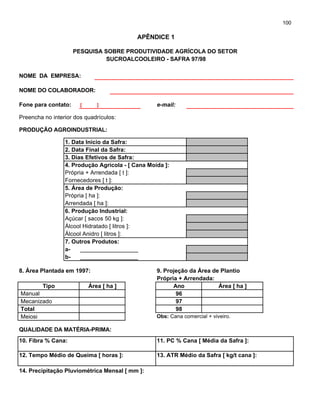 100
PESQUISA SOBRE PRODUTIVIDADE AGRÍCOLA DO SETOR
SUCROALCOOLEIRO - SAFRA 97/98
NOME DA EMPRESA:
NOME DO COLABORADOR:
Fone para contato: [ ] e-mail:
Preencha no interior dos quadrículos:
PRODUÇÃO AGROINDUSTRIAL:
1. Data Inicio da Safra:
2. Data Final da Safra:
3. Dias Efetivos de Safra:
4. Produção Agrícola - [ Cana Moída ]:
Própria + Arrendada [ t ]:
Fornecedores [ t ]:
5. Área de Produção:
Própria [ ha ]:
Arrendada [ ha ]:
6. Produção Industrial:
Açúcar [ sacos 50 kg ]:
Álcool Hidratado [ litros ]:
Álcool Anidro [ litros ]:
7. Outros Produtos:
a- ______________________
b- ______________________
8. Área Plantada em 1997: 9. Projeção da Área de Plantio
Própria + Arrendada:
Tipo Área [ ha ] Ano Área [ ha ]
Manual
Mecanizado
Total
Meiosi Obs: Cana comercial + viveiro.
QUALIDADE DA MATÉRIA-PRIMA:
10. Fibra % Cana: 11. PC % Cana [ Média da Safra ]:
12. Tempo Médio de Queima [ horas ]: 13. ATR Médio da Safra [ kg/t cana ]:
14. Precipitação Pluviométrica Mensal [ mm ]:
APÊNDICE 1
96
97
98
 