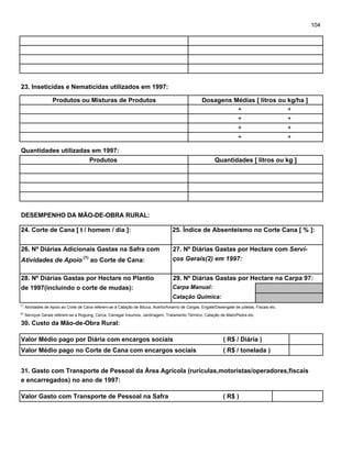 104
23. Inseticidas e Nematicidas utilizados em 1997:
Produtos ou Misturas de Produtos Dosagens Médias [ litros ou kg/ha ]
Quantidades utilizadas em 1997:
Produtos Quantidades [ litros ou kg ]
DESEMPENHO DA MÃO-DE-OBRA RURAL:
24. Corte de Cana [ t / homem / dia ]: 25. Índice de Absenteísmo no Corte Cana [ % ]:
26. Nº Diárias Adicionais Gastas na Safra com 27. Nº Diárias Gastas por Hectare com Servi-
Atividades de Apoio
(1)
ao Corte de Cana: ços Gerais(2) em 1997:
28. Nº Diárias Gastas por Hectare no Plantio 29. Nº Diárias Gastas por Hectare na Carpa 97:
de 1997(incluindo o corte de mudas): Carpa Manual:
Catação Química:
(1)
Atividades de Apoio ao Corte de Cana referem-se à Catação de Bituca, Acerto/Amarrio de Cargas, Engate/Desengate de julietas, Fiscais etc.
(2)
Serviços Gerais referem-se a Roguing, Cerca, Carregar Insumos, Jardinagem, Tratamento Térmico, Catação de Mato/Pedra etc.
30. Custo da Mão-de-Obra Rural:
Valor Médio pago por Diária com encargos sociais ( R$ / Diária )
Valor Médio pago no Corte de Cana com encargos sociais ( R$ / tonelada )
31. Gasto com Transporte de Pessoal da Área Agrícola (rurículas,motoristas/operadores,fiscais
e encarregados) no ano de 1997:
Valor Gasto com Transporte de Pessoal na Safra ( R$ )
+
+
+
+
+
+
+
+
 