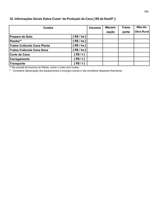 105
32. Informações Gerais Sobre Custo* de Produção da Cana [ R$ de Dez/97 ]:
Custos Insumos Mecani- Trans- Mão-de-
zação porte Obra Rural
Preparo de Solo
Plantio**
Tratos Culturais Cana Planta
Tratos Culturais Cana Soca
Corte de Cana
Carregamento
Transporte
** Na parcela de Insumos do Plantio, incluir o custo com mudas.
* Considerar depreciação dos equipamentos e encargos sociais e não considerar despesas financeiras.
[ R$ / t ]
[ R$ / t ]
[ R$ / t ]
[ R$ / ha ]
[ R$ / ha ]
[ R$ / ha ]
[ R$ / ha ]
 