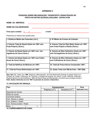 106
PESQUISA SOBRE MECANIZAÇÃO, TRANSPORTE E MANUTENÇÃO DE
FROTA DO SETOR SUCROALCOOLEIRO - SAFRA 97/98
NOME DA EMPRESA:
NOME DO COLABORADOR:
Fone para contato: [ ] e-mail:
Preencha no interior dos quadrículos:
1. Distância Média das Fazendas [ km ]: 2. Nº Médio de Frentes de Colheita:
3. Volume Total de Diesel Gasto em 1997 com 4. Volume Total de Óleo Motor Gasto em 1997
Frota Própria [ litros ]: com Frota Própria a Diesel [ litros ]:
5. Volume de Diesel Gasto em 1997 com Car- 6. Volume de Óleo Hidráulico Gasto em 1997
regadoras de Cana [ litros ]: com Carregadoras de Cana [ litros ]:
7. Volume de Diesel Gasto em 1997 com Colhe- 8. Volume de Óleo Hidráulico Gasto em 1997
doras de Cana [ litros ]: com Colhedoras de Cana [ litros ]:
9. Total de Retíficas de Motores em 1997: 10. Total de Pneus Novos Comprados 1997:
11. Total de Pneus Reformados em 1997: 12. Gasto Total com RM da frota - 1997 [R$]:
Obs: Item 12 - Gasto com RM (Reparos e Manutenção) da Frota Motorizada abrange os gastos totais com
Compra de Peças e Serviços de Terceiros ( incluem-se compras de pneus e suas reformas externas ),
Peças Próprias ( do almoxarifado) e Mão-de-Obra Própria da Manutenção ( incluindo seus encargos sociais ).
Nota: Dados referentes ao ano 1997 no período de Janeiro a Dezembro.
13. APLICAÇÃO DE VINHAÇA:
Tipo Equipamentos Área
Próprios [ m
3
] Terceiros [ m
3
] Aplicada [ ha ]
Aspersão de Canais
Rolão de canais
Caminhão Solteiro
Cam. Romeu e Julieta
Cam. Solteiro + Rolão
Cam. Romeu/Julieta + Rolão
Misto ( + )
14. CARREGAMENTO DE CANA:
APÊNDICE 2
 