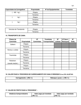 107
Capacidade da Carregadora Propriedade Nº de Equipamentos Toneladas
( 400 kg ) Próprio
Terceiros
( kg ) Próprio
Terceiros
( kg ) Próprio
Terceiros
Veículos de Transbordo Próprio
Terceiros
15. TRANSPORTE DE CANA:
Classe de Nº Toneladas Nº Nº Semi- Nº
Caminhão Propriedade Caminhões Transportadas Julietas Reboques Dolly
Solteiro Próprio
Terceiros
Romeu e Julieta Próprio
Terceiros
Treminhão Próprio
Terceiros
Rodotrem Próprio
(cavalo mecân.) Terceiros
Próprio
Terceiros
16. VALOR PAGO A TERCEIROS NO CARREGAMENTO DE CANA E REBOQUE (Puxe) DE JULIETAS:
Carregamento - [ R$ / t ] Reboque ( puxe ) - [ R$ / t ]
17. VALOR DO FRETE PAGO A TERCEIROS* :
Distância Campo-Indústria Valor pago por tonelada Valor pago por tonelada
[ R$ / t ]- [ R$ / t ]-
 