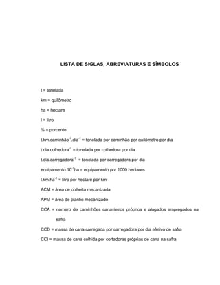 LISTA DE SIGLAS, ABREVIATURAS E SÍMBOLOS
t = tonelada
km = quilômetro
ha = hectare
l = litro
% = porcento
t.km.caminhão-1
.dia-1
= tonelada por caminhão por quilômetro por dia
t.dia.colhedora-1
= tonelada por colhedora por dia
t.dia.carregadora-1
= tonelada por carregadora por dia
equipamento.10-3
ha = equipamento por 1000 hectares
l.km.ha-1
= litro por hectare por km
ACM = área de colheita mecanizada
APM = área de plantio mecanizado
CCA = número de caminhões canavieiros próprios e alugados empregados na
safra
CCD = massa de cana carregada por carregadora por dia efetivo de safra
CCI = massa de cana colhida por cortadoras próprias de cana na safra
 