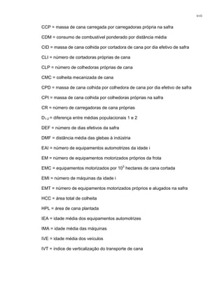 xvii
CCP = massa de cana carregada por carregadoras própria na safra
CDM = consumo de combustível ponderado por distância média
CID = massa de cana colhida por cortadora de cana por dia efetivo de safra
CLI = número de cortadoras próprias de cana
CLP = número de colhedoras próprias de cana
CMC = colheita mecanizada de cana
CPD = massa de cana colhida por colhedora de cana por dia efetivo de safra
CPI = massa de cana colhida por colhedoras próprias na safra
CR = número de carregadoras de cana próprias
D1-2 = diferença entre médias populacionais 1 e 2
DEF = número de dias efetivos da safra
DMF = distância média das glebas à indústria
EAI = número de equipamentos automotrizes da idade i
EM = número de equipamentos motorizados próprios da frota
EMC = equipamentos motorizados por 103
hectares de cana cortada
EMI = número de máquinas da idade i
EMT = número de equipamentos motorizados próprios e alugados na safra
HCC = área total de colheita
HPL = área de cana plantada
IEA = idade média dos equipamentos automotrizes
IMA = idade média das máquinas
IVE = idade média dos veículos
IVT = índice de verticalização do transporte de cana
 