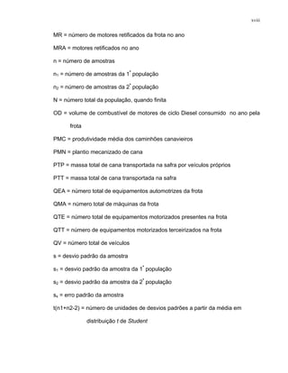 xviii
MR = número de motores retificados da frota no ano
MRA = motores retificados no ano
n = número de amostras
n1 = número de amostras da 1ª
população
n2 = número de amostras da 2ª
população
N = número total da população, quando finita
OD = volume de combustível de motores de ciclo Diesel consumido no ano pela
frota
PMC = produtividade média dos caminhões canavieiros
PMN = plantio mecanizado de cana
PTP = massa total de cana transportada na safra por veículos próprios
PTT = massa total de cana transportada na safra
QEA = número total de equipamentos automotrizes da frota
QMA = número total de máquinas da frota
QTE = número total de equipamentos motorizados presentes na frota
QTT = número de equipamentos motorizados terceirizados na frota
QV = número total de veículos
s = desvio padrão da amostra
s1 = desvio padrão da amostra da 1ª
população
s2 = desvio padrão da amostra da 2ª
população
sx = erro padrão da amostra
t(n1+n2-2) = número de unidades de desvios padrões a partir da média em
distribuição t de Student
 