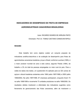 INDICADORES DE DESEMPENHO DE FROTA DE EMPRESAS
AGROINDUSTRIAIS CANAVIEIRAS BRASILEIRAS
Autor: RICARDO SOARES DE ARRUDA PINTO
Orientador: Prof. Dr. TOMAZ CAETANO CANNAVAN RIPOLI
RESUMO
Este trabalho tem como objetivo avaliar um conjunto proposto de
indicadores analítico-descritivos e de avaliação de desempenho para frotas de
agroindústrias canavieiras brasileiras, já que o Brasil, conforme Lucchesi (1995), é
o maior produtor mundial de cana e esta cultura, segundo Paixão (1994), dá
trabalho a 3% do total de pessoas empregadas no meio rural do país. Para a
coleta de dados dos testes, um questionário foi aplicado para as 323 usinas de
açúcar e álcool brasileiras existentes entre 1998 (safra 1997/1998) e 2000 (safra
1999/2000). Na safra 1997/1998, 67 empresas participaram, enquanto foram 73
na safra 1998/1999 e novamente 73 unidades produtoras na safra 1999/2000. Os
resultados obtidos mostraram a efetividade dos indicadores sugeridos como
ferramenta de gerenciamento das frotas canavieiras, além de mostrarem a
 