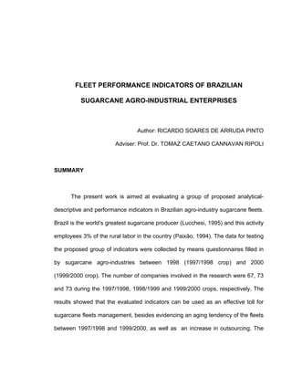 FLEET PERFORMANCE INDICATORS OF BRAZILIAN
SUGARCANE AGRO-INDUSTRIAL ENTERPRISES
Author: RICARDO SOARES DE ARRUDA PINTO
Adviser: Prof. Dr. TOMAZ CAETANO CANNAVAN RIPOLI
SUMMARY
The present work is aimed at evaluating a group of proposed analytical-
descriptive and performance indicators in Brazilian agro-industry sugarcane fleets.
Brazil is the world’s greatest sugarcane producer (Lucchesi, 1995) and this activity
employees 3% of the rural labor in the country (Paixão, 1994). The data for testing
the proposed group of indicators were collected by means questionnaires filled in
by sugarcane agro-industries between 1998 (1997/1998 crop) and 2000
(1999/2000 crop). The number of companies involved in the research were 67, 73
and 73 during the 1997/1998, 1998/1999 and 1999/2000 crops, respectively. The
results showed that the evaluated indicators can be used as an effective toll for
sugarcane fleets management, besides evidencing an aging tendency of the fleets
between 1997/1998 and 1999/2000, as well as an increase in outsourcing. The
 