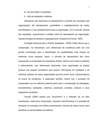 5
e) uso dos dados e resultados,
f) ciclo de avaliação e melhoria.
Indicadores são essenciais ao planejamento e controle dos processos das
organizações. No planejamento, possibilitam o estabelecimento de metas
quantificadas e o seu desdobramento para a organização. Já no controle, através
dos resultados, proporcionam a análise crítica do desempenho da organização,
visando tomadas de decisão e replanejamento (Takashina & Flores, 1997).
Fundação Nacional para o Prêmio Qualidade - FNPQ (1995) afirma que a
comparação, via indicadores, com referenciais de excelência pode dar uma
grande contribuição para a identificação de possibilidades mais amplas de
melhorias numa empresa. Assim, o conceito de desempenho tem como
pressuposto a comparação dos resultados obtidos, interna (com metas e padrões)
e externamente, com referenciais pertinentes. Uma organização só poderá
precisar sua posição competitiva caso possua informações de resultados e de
melhores práticas de outras organizações que lhe sirvam como impulsionadoras
na busca da excelência. A publicação também mostra que o processo de
comparação com as melhores práticas pode incluir a comparação de estratégias,
procedimentos, operações, sistemas, processos, produtos, serviços e seus
respectivos resultados.
Tavares (2000) explica que “benchmark” é o indicador de um líder
reconhecido, usado para comparação, enquanto “benchmarking” é a atividade de
comparar um processo com líderes reconhecidos, inclusive de outros ramos, para
identificar as oportunidades de melhoria.
 