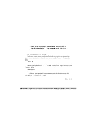 Dados Internacionais de Catalogação na Publicação (CIP)
DIVISÃO DE BIBLIOTECA E DOCUMENTAÇÃO - ESALQ/USP
Pinto, Ricardo Soares de Arruda
Indicadores de desempenho de frota de empresas agroindustriais
canavieiras brasileiras / Ricardo Soares de Arruda Pinto. - - Piracicaba,
2002.
110 p. : il.
Dissertação (mestrado) - - Escola Superior de Agricultura Luiz de
Queiroz, 2002.
Bibliografia.
1. Indústria açúcareira 2. Indústria alcooleira 3. Planejamento de
transportes – Indicadores I. Título
CDD 631.11
“Permitida a cópia total ou parcial deste documento, desde que citada a fonte – O autor”
 