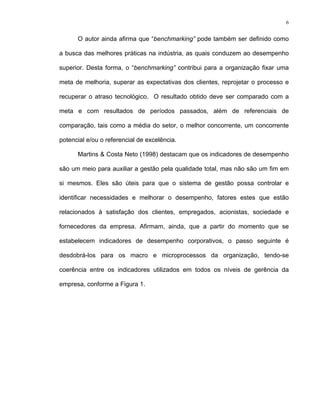6
O autor ainda afirma que “benchmarking” pode também ser definido como
a busca das melhores práticas na indústria, as quais conduzem ao desempenho
superior. Desta forma, o “benchmarking” contribui para a organização fixar uma
meta de melhoria, superar as expectativas dos clientes, reprojetar o processo e
recuperar o atraso tecnológico. O resultado obtido deve ser comparado com a
meta e com resultados de períodos passados, além de referenciais de
comparação, tais como a média do setor, o melhor concorrente, um concorrente
potencial e/ou o referencial de excelência.
Martins & Costa Neto (1998) destacam que os indicadores de desempenho
são um meio para auxiliar a gestão pela qualidade total, mas não são um fim em
si mesmos. Eles são úteis para que o sistema de gestão possa controlar e
identificar necessidades e melhorar o desempenho, fatores estes que estão
relacionados à satisfação dos clientes, empregados, acionistas, sociedade e
fornecedores da empresa. Afirmam, ainda, que a partir do momento que se
estabelecem indicadores de desempenho corporativos, o passo seguinte é
desdobrá-los para os macro e microprocessos da organização, tendo-se
coerência entre os indicadores utilizados em todos os níveis de gerência da
empresa, conforme a Figura 1.
 