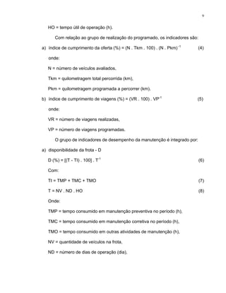 9
HO = tempo útil de operação (h).
Com relação ao grupo de realização do programado, os indicadores são:
a) índice de cumprimento da oferta (%) = (N . Tkm . 100) . (N . Pkm) -1
(4)
onde:
N = número de veículos avaliados,
Tkm = quilometragem total percorrida (km),
Pkm = quilometragem programada a percorrer (km).
b) índice de cumprimento de viagens (%) = (VR . 100) . VP-1
(5)
onde:
VR = número de viagens realizadas,
VP = número de viagens programadas.
O grupo de indicadores de desempenho da manutenção é integrado por:
a) disponibilidade da frota - D
D (%) = [(T - TI) . 100] . T-1
(6)
Com:
TI = TMP + TMC + TMO (7)
T = NV . ND . HO (8)
Onde:
TMP = tempo consumido em manutenção preventiva no período (h),
TMC = tempo consumido em manutenção corretiva no período (h),
TMO = tempo consumido em outras atividades de manutenção (h),
NV = quantidade de veículos na frota,
ND = número de dias de operação (dia),
 