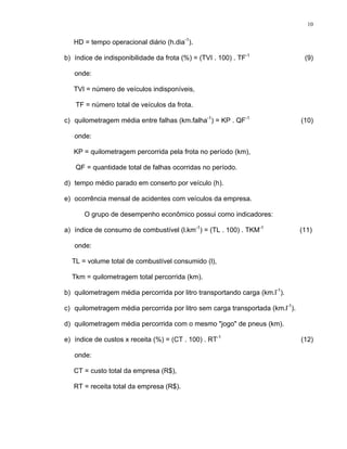 10
HD = tempo operacional diário (h.dia-1
).
b) índice de indisponibilidade da frota (%) = (TVI . 100) . TF-1
(9)
onde:
TVI = número de veículos indisponíveis,
TF = número total de veículos da frota.
c) quilometragem média entre falhas (km.falha-1
) = KP . QF-1
(10)
onde:
KP = quilometragem percorrida pela frota no período (km),
QF = quantidade total de falhas ocorridas no período.
d) tempo médio parado em conserto por veículo (h).
e) ocorrência mensal de acidentes com veículos da empresa.
O grupo de desempenho econômico possui como indicadores:
a) índice de consumo de combustível (l.km-1
) = (TL . 100) . TKM-1
(11)
onde:
TL = volume total de combustível consumido (l),
Tkm = quilometragem total percorrida (km).
b) quilometragem média percorrida por litro transportando carga (km.l-1
).
c) quilometragem média percorrida por litro sem carga transportada (km.l-1
).
d) quilometragem média percorrida com o mesmo "jogo" de pneus (km).
e) índice de custos x receita (%) = (CT . 100) . RT-1
(12)
onde:
CT = custo total da empresa (R$),
RT = receita total da empresa (R$).
 