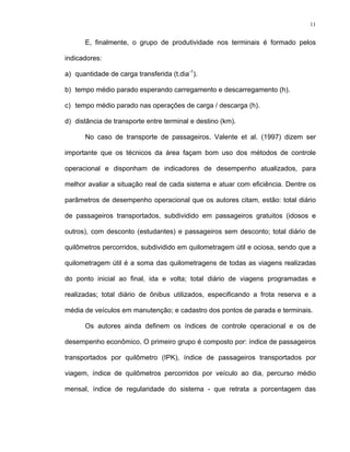 11
E, finalmente, o grupo de produtividade nos terminais é formado pelos
indicadores:
a) quantidade de carga transferida (t.dia-1
).
b) tempo médio parado esperando carregamento e descarregamento (h).
c) tempo médio parado nas operações de carga / descarga (h).
d) distância de transporte entre terminal e destino (km).
No caso de transporte de passageiros, Valente et al. (1997) dizem ser
importante que os técnicos da área façam bom uso dos métodos de controle
operacional e disponham de indicadores de desempenho atualizados, para
melhor avaliar a situação real de cada sistema e atuar com eficiência. Dentre os
parâmetros de desempenho operacional que os autores citam, estão: total diário
de passageiros transportados, subdividido em passageiros gratuitos (idosos e
outros), com desconto (estudantes) e passageiros sem desconto; total diário de
quilômetros percorridos, subdividido em quilometragem útil e ociosa, sendo que a
quilometragem útil é a soma das quilometragens de todas as viagens realizadas
do ponto inicial ao final, ida e volta; total diário de viagens programadas e
realizadas; total diário de ônibus utilizados, especificando a frota reserva e a
média de veículos em manutenção; e cadastro dos pontos de parada e terminais.
Os autores ainda definem os índices de controle operacional e os de
desempenho econômico. O primeiro grupo é composto por: índice de passageiros
transportados por quilômetro (IPK), índice de passageiros transportados por
viagem, índice de quilômetros percorridos por veículo ao dia, percurso médio
mensal, índice de regularidade do sistema - que retrata a porcentagem das
 