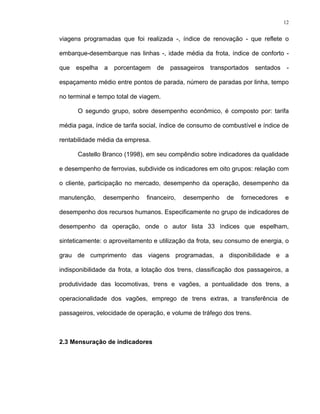12
viagens programadas que foi realizada -, índice de renovação - que reflete o
embarque-desembarque nas linhas -, idade média da frota, índice de conforto -
que espelha a porcentagem de passageiros transportados sentados -
espaçamento médio entre pontos de parada, número de paradas por linha, tempo
no terminal e tempo total de viagem.
O segundo grupo, sobre desempenho econômico, é composto por: tarifa
média paga, índice de tarifa social, índice de consumo de combustível e índice de
rentabilidade média da empresa.
Castello Branco (1998), em seu compêndio sobre indicadores da qualidade
e desempenho de ferrovias, subdivide os indicadores em oito grupos: relação com
o cliente, participação no mercado, desempenho da operação, desempenho da
manutenção, desempenho financeiro, desempenho de fornecedores e
desempenho dos recursos humanos. Especificamente no grupo de indicadores de
desempenho da operação, onde o autor lista 33 índices que espelham,
sinteticamente: o aproveitamento e utilização da frota, seu consumo de energia, o
grau de cumprimento das viagens programadas, a disponibilidade e a
indisponibilidade da frota, a lotação dos trens, classificação dos passageiros, a
produtividade das locomotivas, trens e vagões, a pontualidade dos trens, a
operacionalidade dos vagões, emprego de trens extras, a transferência de
passageiros, velocidade de operação, e volume de tráfego dos trens.
2.3 Mensuração de indicadores
 