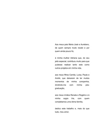 Aos meus pais Maria José e Aureliano,
de quem sempre muito recebi e por
quem ainda pouco fiz,
à minha mulher Adriana que, do seu
jeito especial, contribuiu muito para que
pudesse realizar tanto este como
outros projetos em minha vida,
aos meus filhos Camila, Luísa, Paula e
André, que deixaram de ter muitos
momentos de minha companhia,
dividindo-me com minha pós-
graduação,
aos meus irmãos Renata e Rogério e à
minha sogra Iria, com quem
completamos uma ótima família,
dedico este trabalho e, mais do que
tudo, meu amor.
 