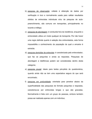 16
b) pesquisa de observação: voltada à obtenção de dados por
verificação in loco e normalmente usada para validar resultados
obtidos de entrevistas individuais e/ou de pesquisa de auto-
preenchimento, são comuns em transportes, principalmente no
tocante a tráfego;
c) pesquisa de abordagem: é conduzida fora da residência, enquanto o
entrevistado utiliza um modo qualquer de transporte. Por não haver
uma regra definida quanto à seleção dos entrevistados, esta forma
impossibilita o conhecimento da população da qual a amostra é
extraída;
d) pesquisa domiciliar de entrevista: é caracterizada pelo entrevistador,
que faz as perguntas e anota as respostas. Pesquisas de
abordagem e telefônicas podem ser consideradas dentro desta
categoria;
e) pesquisa grupal: ideais para testes pré-piloto de questionários,
quando ainda não se tem uma expectativa segura do que será
encontrado;
f) pesquisa em profundidade: orientada para penetrar abaixo da
superficialidade das pesquisas de formato perguntas e respostas,
caracteriza-se por entrevistas longas e que são gravadas.
Normalmente é feita com um grupo de pessoas, embora também
possa ser realizada apenas com um indivíduo;
 