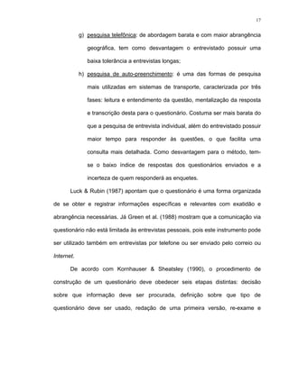 17
g) pesquisa telefônica: de abordagem barata e com maior abrangência
geográfica, tem como desvantagem o entrevistado possuir uma
baixa tolerância a entrevistas longas;
h) pesquisa de auto-preenchimento: é uma das formas de pesquisa
mais utilizadas em sistemas de transporte, caracterizada por três
fases: leitura e entendimento da questão, mentalização da resposta
e transcrição desta para o questionário. Costuma ser mais barata do
que a pesquisa de entrevista individual, além do entrevistado possuir
maior tempo para responder às questões, o que facilita uma
consulta mais detalhada. Como desvantagem para o método, tem-
se o baixo índice de respostas dos questionários enviados e a
incerteza de quem responderá as enquetes.
Luck & Rubin (1987) apontam que o questionário é uma forma organizada
de se obter e registrar informações específicas e relevantes com exatidão e
abrangência necessárias. Já Green et al. (1988) mostram que a comunicação via
questionário não está limitada às entrevistas pessoais, pois este instrumento pode
ser utilizado também em entrevistas por telefone ou ser enviado pelo correio ou
Internet.
De acordo com Kornhauser & Sheatsley (1990), o procedimento de
construção de um questionário deve obedecer seis etapas distintas: decisão
sobre que informação deve ser procurada, definição sobre que tipo de
questionário deve ser usado, redação de uma primeira versão, re-exame e
 