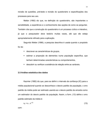 18
revisão de questões, pré-teste e revisão do questionário e especificações dos
processos para seu uso.
Mattar (1992) diz que, na definição do questionário, são importantes a
sensibilidade, a experiência e o conhecimento das opções de como se perguntar.
Também cita que a construção do questionário é um processo cíclico e interativo,
já que o pesquisador deve testá-lo muitas vezes, até que ele esteja
apropriadamente refinado para a aplicação.
Segundo Mattar (1996), a pesquisa descritiva é usada quando o propósito
for de:
descrever as características de grupos,
estimar a proporção de elementos numa população específica, que
tenham determinadas características ou comportamentos,
descobrir ou verificar a existência de relação entre as variáveis.
2.5 Análise estatística dos dados
Kazmier (1982) diz que, para se definir o intervalo de confiança (IC) para a
média populacional quando se desconhece o desvio padrão da população, o erro
padrão da média pode ser estimado usando-se o desvio padrão da amostra como
um estimador do desvio padrão da população. Assim, a form. (13) define o erro
padrão estimado da média é:
sx = s . n-1/2
(13)
com:
 