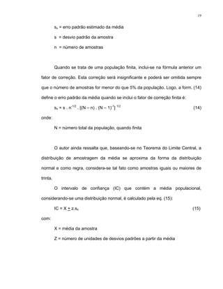 19
sx = erro padrão estimado da média
s = desvio padrão da amostra
n = número de amostras
Quando se trata de uma população finita, inclui-se na fórmula anterior um
fator de correção. Esta correção será insignificante e poderá ser omitida sempre
que o número de amostras for menor do que 5% da população. Logo, a form. (14)
define o erro padrão da média quando se inclui o fator de correção finita é:
sx = s . n-1/2
. [(N – n) . (N – 1)-1
] 1/2
(14)
onde:
N = número total da população, quando finita
O autor ainda ressalta que, baseando-se no Teorema do Limite Central, a
distribuição de amostragem da média se aproxima da forma da distribuição
normal e como regra, considera-se tal fato como amostras iguais ou maiores de
trinta.
O intervalo de confiança (IC) que contém a média populacional,
considerando-se uma distribuição normal, é calculado pela eq. (15):
IC = X + z.sx (15)
com:
X = média da amostra
Z = número de unidades de desvios padrões a partir da média
 
