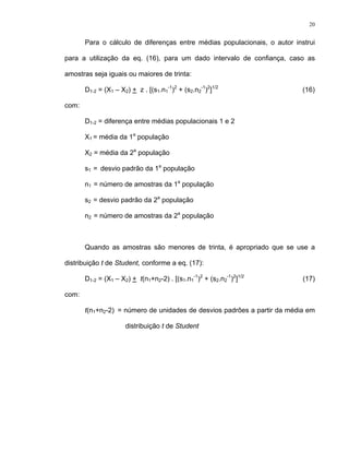 20
Para o cálculo de diferenças entre médias populacionais, o autor instrui
para a utilização da eq. (16), para um dado intervalo de confiança, caso as
amostras seja iguais ou maiores de trinta:
D1-2 = (X1 – X2) + z . [(s1.n1
-1
)2
+ (s2.n2
-1
)2
]1/2
(16)
com:
D1-2 = diferença entre médias populacionais 1 e 2
X1 = média da 1a
população
X2 = média da 2a
população
s1 = desvio padrão da 1a
população
n1 = número de amostras da 1a
população
s2 = desvio padrão da 2a
população
n2 = número de amostras da 2a
população
Quando as amostras são menores de trinta, é apropriado que se use a
distribuição t de Student, conforme a eq. (17):
D1-2 = (X1 – X2) + t(n1+n2-2) . [(s1.n1
-1
)2
+ (s2.n2
-1
)2
]1/2
(17)
com:
t(n1+n2-2) = número de unidades de desvios padrões a partir da média em
distribuição t de Student
 