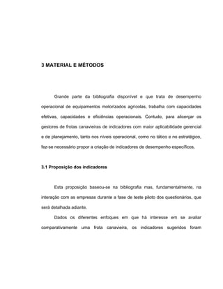 3 MATERIAL E MÉTODOS
Grande parte da bibliografia disponível e que trata de desempenho
operacional de equipamentos motorizados agrícolas, trabalha com capacidades
efetivas, capacidades e eficiências operacionais. Contudo, para alicerçar os
gestores de frotas canavieiras de indicadores com maior aplicabilidade gerencial
e de planejamento, tanto nos níveis operacional, como no tático e no estratégico,
fez-se necessário propor a criação de indicadores de desempenho específicos.
3.1 Proposição dos indicadores
Esta proposição baseou-se na bibliografia mas, fundamentalmente, na
interação com as empresas durante a fase de teste piloto dos questionários, que
será detalhada adiante.
Dados os diferentes enfoques em que há interesse em se avaliar
comparativamente uma frota canavieira, os indicadores sugeridos foram
 
