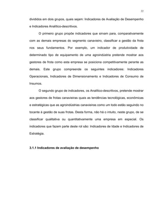 22
divididos em dois grupos, quais sejam: Indicadores de Avaliação de Desempenho
e Indicadores Analítico-descritivos.
O primeiro grupo propõe indicadores que sirvam para, comparativamente
com as demais empresas do segmento canavieiro, classificar a gestão da frota
nos seus fundamentos. Por exemplo, um indicador de produtividade de
determinado tipo de equipamento de uma agroindústria pretende mostrar aos
gestores de frota como esta empresa se posiciona competitivamente perante as
demais. Este grupo compreende os seguintes indicadores: Indicadores
Operacionais, Indicadores de Dimensionamento e Indicadores de Consumo de
Insumos.
O segundo grupo de indicadores, os Analítico-descritivos, pretende mostrar
aos gestores de frotas canavieiras quais as tendências tecnológicas, econômicas
e estratégicas que as agroindústrias canavieiras como um todo estão seguindo no
tocante à gestão de suas frotas. Desta forma, não há o intuito, neste grupo, de se
classificar qualitativa ou quantitativamente uma empresa em especial. Os
indicadores que fazem parte deste rol são: Indicadores de Idade e Indicadores de
Estratégia.
3.1.1 Indicadores de avaliação de desempenho
 