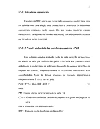 23
3.1.1.1 Indicadores operacionais
Francischini (1998) afirma que, numa visão abrangente, produtividade pode
ser definida como uma relação entre um resultado e um esforço. Os indicadores
operacionais mostrados neste estudo têm por função relacionar massas
transportadas, carregadas ou colhidas (resultados) com equipamentos alocados
por período de tempo (esforços).
3.1.1.1.1 Produtividade média dos caminhões canavieiros - PMC
Este indicador calcula a produção média de cada caminhão canavieiro por
dia efetivo de safra por distância das glebas à indústria. Ele possibilita avaliar
globalmente a produtividade do sistema de transporte de cana por caminhões da
empresa em questão, independentemente da modalidade, considerando suas
especificidades, frente às demais empresas do mercado, posicionando-a
competitivamente. É obtido pela eq. (18):
PMC = PTT . ( CCA . DEF . DMF )-1
(18)
onde:
PTT = Massa total de cana transportada na safra ( t )
CCA = Número de caminhões canavieiros próprios e alugados empregados na
safra
DEF = Número de dias efetivos da safra
DMF = Distância média das glebas à indústria ( km )
 