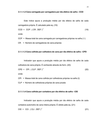 24
3.1.1.1.2 Cana carregada por carregadora por dia efetivo de safra - CCD
Este índice apura a produção média por dia efetivo de safra de cada
carregadora própria. É calculado pela eq. (19):
CCD = CCP . ( CR . DEF )-1
(19)
onde:
CCP = Massa total de cana carregada por carregadoras próprias na safra ( t )
CR = Número de carregadoras de cana próprias
3.1.1.1.3 Cana colhida por colhedora de cana por dia efetivo de safra - CPD
Indicador que apura a produção média por dia efetivo de safra de cada
colhedora de cana própria. É conhecido através da form. (20):
CPD = CPI . ( CLP . DEF )-1
(20)
onde:
CPI = Massa total de cana colhida por colhedoras próprias na safra (t)
CLP = Número de colhedoras próprias de cana picada
3.1.1.1.4 Cana colhida por cortadora por dia efetivo de safra - CID
Indicador que apura a produção média por dia efetivo de safra de cada
cortadora automotriz de cana inteira própria. É obtido pela eq. (21):
CID = CCI . ( CLI . DEF )-1
(21)
 