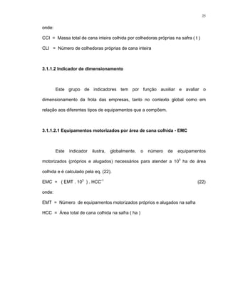 25
onde:
CCI = Massa total de cana inteira colhida por colhedoras próprias na safra ( t )
CLI = Número de colhedoras próprias de cana inteira
3.1.1.2 Indicador de dimensionamento
Este grupo de indicadores tem por função auxiliar e avaliar o
dimensionamento da frota das empresas, tanto no contexto global como em
relação aos diferentes tipos de equipamentos que a compõem.
3.1.1.2.1 Equipamentos motorizados por área de cana colhida - EMC
Este indicador ilustra, globalmente, o número de equipamentos
motorizados (próprios e alugados) necessários para atender a 103
ha de área
colhida e é calculado pela eq. (22).
EMC = ( EMT . 103
) . HCC-1
(22)
onde:
EMT = Número de equipamentos motorizados próprios e alugados na safra
HCC = Área total de cana colhida na safra ( ha )
 