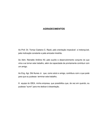 AGRADECIMENTOS
Ao Prof. Dr. Tomaz Caetano C. Ripoli, pelo orientação impecável e irretorquível,
pela motivação constante e pela amizade irrestrita.
Ao Adm. Reinaldo Antônio Kil, pelo auxílio e desenvolvimento conjunto do que
viria a se tornar este trabalho, além da capacidade de prontamente contribuir com
um amigo.
Ao Eng. Agr. Dib Nunes Jr. que, como sócio e amigo, contribuiu com o que pode
para que eu pudesse terminar este trabalho.
À equipe do IDEA, minha empresa, que possibilitou que, de vez em quando, eu
pudesse “sumir” para me dedicar à dissertação.
 