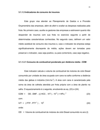 26
3.1.1.3 Indicadores de consumo de insumos
Este grupo visa atender ao Planejamento de Gastos e a Provisão
Orçamentária das empresas, além de aferir e avaliar as despesas realizadas pela
frota. No primeiro caso, auxilia os gestores das empresas a estimarem quanto irão
despender de insumos com sua frota no exercício seguinte a partir de
determinadas características conhecidas. No segundo caso, definem um valor
médio aceitável de consumo dos insumos e, caso o indicador da empresa esteja
significativamente discrepante da média, ações devem ser tomadas para
preservar o indicador, caso seja positivo, ou para contorná-lo, caso seja negativo.
3.1.1.3.1 Consumo de combustível ponderado por distância média - CDM
Este indicador calcula o volume de combustível de motores de ciclo Diesel
consumido por unidade de área ocupada com cana na safra conforme a distância
média das glebas à indústria (l.km.ha-1
). A área com cana é caracterizada pela
soma da área de colheita atendida por frota própria com a área de plantio na
safra. O equacionamento é o seguinte, envolvendo as eq. (23) e (24):
CDM = OD . DMF . {[( HCC . IVT ) . 10-2
] + HPL}-1
(23)
com:
IVT = ( PTP . PTT-1
) . 102
(24)
onde:
OD = Volume de combustível de motores de ciclo Diesel consumido no ano (l)
 