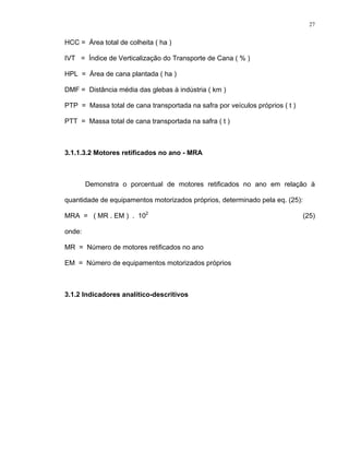 27
HCC = Área total de colheita ( ha )
IVT = Índice de Verticalização do Transporte de Cana ( % )
HPL = Área de cana plantada ( ha )
DMF = Distância média das glebas à indústria ( km )
PTP = Massa total de cana transportada na safra por veículos próprios ( t )
PTT = Massa total de cana transportada na safra ( t )
3.1.1.3.2 Motores retificados no ano - MRA
Demonstra o porcentual de motores retificados no ano em relação à
quantidade de equipamentos motorizados próprios, determinado pela eq. (25):
MRA = ( MR . EM ) . 102
(25)
onde:
MR = Número de motores retificados no ano
EM = Número de equipamentos motorizados próprios
3.1.2 Indicadores analítico-descritivos
 
