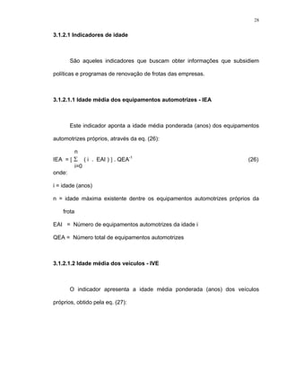 28
3.1.2.1 Indicadores de idade
São aqueles indicadores que buscam obter informações que subsidiem
políticas e programas de renovação de frotas das empresas.
3.1.2.1.1 Idade média dos equipamentos automotrizes - IEA
Este indicador aponta a idade média ponderada (anos) dos equipamentos
automotrizes próprios, através da eq. (26):
n
IEA = [ Σ ( i . EAI ) ] . QEA-1
(26)
i=0
onde:
i = idade (anos)
n = idade máxima existente dentre os equipamentos automotrizes próprios da
frota
EAI = Número de equipamentos automotrizes da idade i
QEA = Número total de equipamentos automotrizes
3.1.2.1.2 Idade média dos veículos - IVE
O indicador apresenta a idade média ponderada (anos) dos veículos
próprios, obtido pela eq. (27):
 