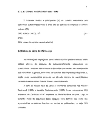31
3.1.2.2.3 Colheita mecanizada de cana - CMC
O indicador mostra a participação (%) da colheita mecanizada (via
colhedoras automotrizes) frente à área total de colheita da empresa e é obtido
pela eq. (31):
CMC = (ACM / HCC) . 102
(31)
onde:
ACM = Área de colheita mecanizada (ha)
3.2 Sistema de coleta de informações
As informações empregadas para a elaboração do presente estudo foram
obtidas através de pesquisa de auto-preenchimento, utilizando-se de
questionários enviados eletronicamente (e-mail) e por correio, para averiguação
dos indicadores sugeridos, bem como para análise das empresas participantes. A
opção pelos questionários deveu-se ao elevado número de agroindústrias
canavieiras existentes no Brasil e dos recursos disponíveis.
A partir da relação total de usinas e destilarias constantes nos Anuário
Centro-sul (1998) e Anuário Norte/nordeste (1998), foram encontradas 226
empresas do Centro-sul e 97 empresas do Norte/Nordeste do país. Logo, o
tamanho inicial da população desta pesquisa ficou definido pela soma das
agroindústrias canavieiras descritas em ambas as publicações, ou seja, 323
unidades.
 
