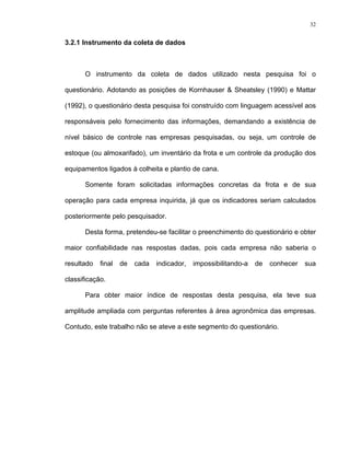32
3.2.1 Instrumento da coleta de dados
O instrumento da coleta de dados utilizado nesta pesquisa foi o
questionário. Adotando as posições de Kornhauser & Sheatsley (1990) e Mattar
(1992), o questionário desta pesquisa foi construído com linguagem acessível aos
responsáveis pelo fornecimento das informações, demandando a existência de
nível básico de controle nas empresas pesquisadas, ou seja, um controle de
estoque (ou almoxarifado), um inventário da frota e um controle da produção dos
equipamentos ligados à colheita e plantio de cana.
Somente foram solicitadas informações concretas da frota e de sua
operação para cada empresa inquirida, já que os indicadores seriam calculados
posteriormente pelo pesquisador.
Desta forma, pretendeu-se facilitar o preenchimento do questionário e obter
maior confiabilidade nas respostas dadas, pois cada empresa não saberia o
resultado final de cada indicador, impossibilitando-a de conhecer sua
classificação.
Para obter maior índice de respostas desta pesquisa, ela teve sua
amplitude ampliada com perguntas referentes à área agronômica das empresas.
Contudo, este trabalho não se ateve a este segmento do questionário.
 