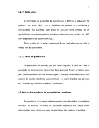 33
3.2.1.1 Teste piloto
Determinadas as perguntas do questionário e definida a população, foi
realizado um teste piloto com a finalidade de verificar a consistência e
confiabilidade das questões. Este piloto foi aplicado numa amostra de 36
agroindústrias canavieiras paulistas, escolhidas aleatoriamente, em julho de 1997,
com dados referentes à safra 1996/1997.
Findo o teste, as correções necessárias foram realizadas para se obter a
versão final do questionário.
3.2.1.2 Envio do questionário
O questionário foi enviado, por três anos seguidos, a partir de 1998, à
população de agroindústrias canavieiras desta pesquisa. Foram remetidos tanto
pelo correio convencional - em formato papel - como por correio eletrônico - num
arquivo de planilha eletrônica Microsoft Excel - e foram dirigidos aos gerentes
e/ou diretores agrícolas das empresas cadastradas.
3.3 Retorno dos resultados às agroindústrias canavieiras
Os resultados encontrados pelas pesquisas foram tabulados, compilados e
editados. As técnicas utilizadas no tratamento estatístico dos dados foram
determinadas pelos objetivos e pelas características das variáveis envolvidas.
 