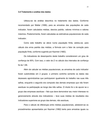 35
3.4 Tratamento e análise dos dados
Utilizou-se da análise descritiva no tratamento dos dados. Conforme
recomendado por Mattar (1996), para as amostras das populações de cada
indicador, foram calculados médias, desvios padrão, valores mínimos e valores
máximos. Posteriormente, foram calculadas as estimativas populacionais de cada
indicador.
Como este trabalho se ateve numa população finita, adotou-se, para
cálculo dos erros padrão das médias, a fórmula com o fator de correção para
população finita, conforme sugerido por Kazmier (1982).
Os indicadores de desempenho deste trabalho consideraram um grau de
confiança de 95%. Com isso, o valor de Z no cálculo dos intervalos de confiança
foi de 1,96.
Além de calcular as médias populacionais, as amostras de cada indicador
foram subdivididas em 2 grupos: o primeiro continha somente os dados das
dezesseis agroindústrias que participaram igualmente do trabalho nas suas três
safras, enquanto o segundo era composto das demais empresas que não foram
assíduas na participação ao longo das três safras. O intuito foi o de apurar se o
grupo das empresas assíduas – fato que deve demonstrar seu maior interesse no
gerenciamento através dos indicadores – teve suas médias de resultados dos
indicadores superiores ao grupo das demais, não assíduas.
Para o cálculo de diferenças entre médias populacionais, adotaram-se os
procedimentos apresentados por Kazmier (1982) tanto para amostras iguais ou
 